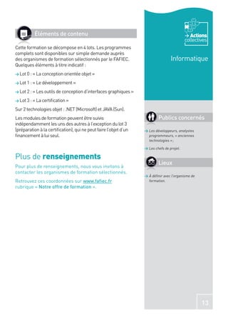 Éléments de contenu                                                                 Actions
                                                                                           collectives
Cette formation se décompose en 4 lots. Les programmes
complets sont disponibles sur simple demande auprès
des organismes de formation sélectionnés par le FAFIEC.                           Informatique
Quelques éléments à titre indicatif :
> Lot 0 : « La conception orientée objet »

> Lot 1 : « Le développement »

> Lot 2 : « Les outils de conception d’interfaces graphiques »

> Lot 3 : « La certiﬁcation »

Sur 2 technologies objet : .NET (Microsoft) et JAVA (Sun).
Les modules de formation peuvent être suivis                              Publics concernés
indépendamment les uns des autres à l’exception du lot 3
(préparation à la certiﬁcation), qui ne peut faire l’objet d’un   > Les développeurs, analystes
ﬁnancement à lui seul.                                              programmeurs, « anciennes
                                                                    technologies » ;

                                                                  > Les chefs de projet.

Plus de renseignements
                                                                          Lieux
Pour plus de renseignements, nous vous invitons à
contacter les organismes de formation sélectionnés.
                                                                  > À déﬁnir avec l’organisme de
Retrouvez ces coordonnées sur www.faﬁec.fr                          formation.
rubrique « Notre offre de formation ».




                                                                                                   13
 