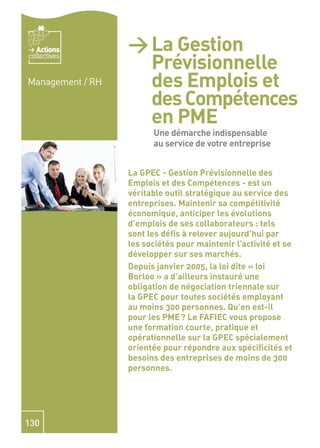 Actions        > La Gestion
                        Prévisionnelle
collectives


Management / RH         des Emplois et
                        des Compétences
                        en PME - Une
                        démarche
                         Une démarche indispensable
                         au service de votre entreprise
                        indispensable
                        au service de
                  La GPEC - Gestion Prévisionnelle des

                        votre
                  Emplois et des Compétences - est un
                  véritable outil stratégique au service des

                        entreprise
                  entreprises. Maintenir sa compétitivité
                  économique, anticiper les évolutions
                  d’emplois de ses collaborateurs : tels
                  sont les déﬁs à relever aujourd’hui par
                  les sociétés pour maintenir l’activité et se
                  développer sur ses marchés.
                  Depuis janvier 2005, la loi dite « loi
                  Borloo » a d’ailleurs instauré une
                  obligation de négociation triennale sur
                  la GPEC pour toutes sociétés employant
                  au moins 300 personnes. Qu’en est-il
                  pour les PME ? Le FAFIEC vous propose
                  une formation courte, pratique et
                  opérationnelle sur la GPEC spécialement
                  orientée pour répondre aux spéciﬁcités et
                  besoins des entreprises de moins de 300
                  personnes.




130
 