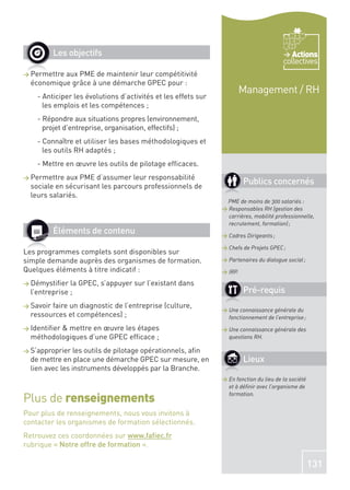 Les objectifs                                                                     Actions
                                                                                          collectives
> Permettre  aux PME de maintenir leur compétitivité
    économique grâce à une démarche GPEC pour :
                                                                          Management / RH
      - Anticiper les évolutions d’activités et les effets sur
        les emplois et les compétences ;
      - Répondre aux situations propres (environnement,
        projet d’entreprise, organisation, effectifs) ;
      - Connaître et utiliser les bases méthodologiques et
        les outils RH adaptés ;
      - Mettre en œuvre les outils de pilotage efﬁcaces.
> Permettre    aux PME d’assumer leur responsabilité
    sociale en sécurisant les parcours professionnels de
                                                                          Publics concernés
    leurs salariés.
                                                                  PME de moins de 300 salariés :
                                                                 > Responsables RH (gestion des
                                                                   carrières, mobilité professionnelle,
                                                                   recrutement, formation) ;
           Éléments de contenu                                   > Cadres Dirigeants ;

                                                                 > Chefs de Projets GPEC ;
Les programmes complets sont disponibles sur
simple demande auprès des organismes de formation.               > Partenaires du dialogue social ;
Quelques éléments à titre indicatif :                            > IRP.

> Démystiﬁer     la GPEC, s’appuyer sur l’existant dans
    l’entreprise ;                                                        Pré-requis
> Savoir  faire un diagnostic de l’entreprise (culture,
                                                                 > Une connaissance générale du
    ressources et compétences) ;                                   fonctionnement de l’entreprise ;
>                                                                > Une connaissance générale des
    méthodologiques d’une GPEC efﬁcace ;                           questions RH.

> S’approprier les outils de pilotage opérationnels, aﬁn
    de mettre en place une démarche GPEC sur mesure, en                   Lieux
    lien avec les instruments développés par la Branche.
                                                                 > En fonction du lieu de la société
                                                                   et à déﬁnir avec l’organisme de

Plus de renseignements                                             formation.


Pour plus de renseignements, nous vous invitons à
contacter les organismes de formation sélectionnés.
Retrouvez ces coordonnées sur www.faﬁec.fr
rubrique « Notre offre de formation ».

                                                                                                       131
 