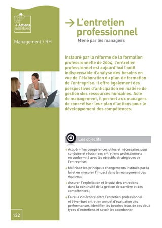 Actions        > L’entretien
                        professionnel
collectives


Management / RH         mené par les
                        Mené par les managers

                        managers formation
                  Instauré par la réforme de la
                  professionnelle de 2004, l’entretien
                  professionnel est aujourd’hui l’outil
                  indispensable d’analyse des besoins en
                  vue de l’élaboration du plan de formation
                  de l’entreprise. Il offre également des
                  perspectives d’anticipation en matière de
                  gestion des ressources humaines. Acte
                  de management, il permet aux managers
                  de concrétiser leur plan d’actions pour le
                  développement des compétences.




                            Les objectifs

                  > Acquérir  les compétences utiles et nécessaires pour
                    conduire et réussir ses entretiens professionnels
                    en conformité avec les objectifs stratégiques de
                    l’entreprise ;
                  > Maîtriser  les principaux changements institués par la
                    loi et en mesurer l’impact dans le management des
                    équipes ;
                  > Assurer  l’exploitation et le suivi des entretiens
                    dans la continuité de la gestion de carrière et des
                    compétences ;
                  > Faire  la différence entre l’entretien professionnel
                    et l’éventuel entretien annuel d’évaluation des
                    performances, identiﬁer les besoins issus de ces deux
                    types d’entretiens et savoir les coordonner.
132
 