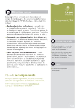 Éléments de contenu                                                             Actions
                                                                                      collectives
Les programmes complets sont disponibles sur
simple demande auprès des organismes de formation
sélectionnés par le FAFIEC. Quelques éléments à titre               Management / RH
indicatif :
> Conduire l’entretien professionnel : connaître   les
  principes fondamentaux de conduite de l’entretien
  professionnel, savoir préparer l’entretien et assurer la
  préparation par le collaborateur, structurer l’entretien,
  apprendre à évaluer l’entretien et à assurer le suivi, …
> Comprendre les enjeux et ﬁnalités de la démarche :
  introduction à la réforme et à ses nouveaux dispositifs,
  présentation du cadre législatif de l’entretien                     Publics concernés
  professionnel, déﬁnition des objectifs de l’entretien
  en relation avec l’accord de Branche et la stratégie        > Toute personne ayant à mener des
  de l’entreprise, repérage des zones de risque pour le         entretiens professionnels au sein
  salarié et l’entreprise, …                                    de sa société (managers…) ;

> Gérer les points délicats de l’entretien : savoir           > Autres acteurs du processus ayant
                                                                à organiser et soutenir la mise en
  différencier l’entretien d’évaluation de l’entretien          œuvre (chefs d’entreprises, cadres
  professionnel, obtenir l’implication du collaborateur,        des services RH/formation, …).
  savoir construire avec le collaborateur un plan de
  formation individuel, apprendre à arbitrer de façon
  constructive pour parvenir à un développement de
  carrière, savoir mesurer les attentes et les besoins du             Lieux
  collaborateur, …
                                                              > À déﬁnir avec l’organisme
                                                                de formation



Plus de renseignements
Pour plus de renseignements, nous vous invitons à
contacter les organismes de formation sélectionnés.
Retrouvez ces coordonnées sur www.faﬁec.fr
rubrique « Notre offre de formation ».




                                                                                               133
 