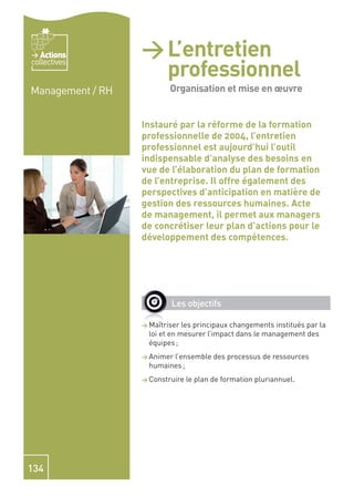 Actions        > L’entretien
                        professionnel -
collectives


Management / RH         Organisation et
                        Organisation et mise en œuvre

                        mise en de la formation
                  Instauré par la réforme
                                          œuvre
                  professionnelle de 2004, l’entretien
                  professionnel est aujourd’hui l’outil
                  indispensable d’analyse des besoins en
                  vue de l’élaboration du plan de formation
                  de l’entreprise. Il offre également des
                  perspectives d’anticipation en matière de
                  gestion des ressources humaines. Acte
                  de management, il permet aux managers
                  de concrétiser leur plan d’actions pour le
                  développement des compétences.




                          Les objectifs

                  > Maîtriser  les principaux changements institués par la
                    loi et en mesurer l’impact dans le management des
                    équipes ;
                  > Animerl’ensemble des processus de ressources
                    humaines ;
                  > Construire   le plan de formation pluriannuel.




134
 