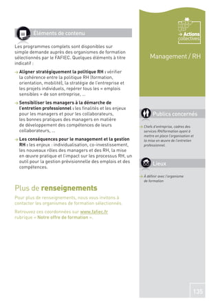 Éléments de contenu                                                           Actions
                                                                                    collectives
Les programmes complets sont disponibles sur
simple demande auprès des organismes de formation
sélectionnés par le FAFIEC. Quelques éléments à titre             Management / RH
indicatif :
> Aligner stratégiquement la politique RH : vériﬁer
  la cohérence entre la politique RH (formation,
  orientation, mobilité), la stratégie de l’entreprise et
  les projets individuels, repérer tous les « emplois
  sensibles » de son entreprise, …
> Sensibiliser les managers à la démarche de
  l’entretien professionnel : les ﬁnalités et les enjeux
  pour les managers et pour les collaborateurs,                     Publics concernés
  les bonnes pratiques des managers en matière
  de développement des compétences de leurs                 > Chefs d’entreprise, cadres des
  collaborateurs, …                                           services RH/formation ayant à
                                                              mettre en place l’organisation et
> Les conséquences pour le management et la gestion           la mise en œuvre de l’entretien
  RH : les enjeux : individualisation, co-investissement,     professionnel.
  les nouveaux rôles des managers et des RH, la mise
  en œuvre pratique et l’impact sur les processus RH, un
  outil pour la gestion prévisionnelle des emplois et des
                                                                    Lieux
  compétences.
                                                            > À déﬁnir avec l’organisme
                                                              de formation

Plus de renseignements
Pour plus de renseignements, nous vous invitons à
contacter les organismes de formation sélectionnés.
Retrouvez ces coordonnées sur www.faﬁec.fr
rubrique « Notre offre de formation ».




                                                                                              135
 