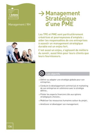 Actions        > Management
                    Stratégique
collectives


Management / RH     d’une PME
                  Les TPE et PME sont particulièrement
                  créatrices et pourvoyeuses d’emplois :
                  aider les responsables de ces entreprises
                  à asseoir un management stratégique
                  durable est un enjeu fort.
                  C’est aussi un enjeu, s’agissant de métiers
                  du savoir, aussi bien pour leurs clients que
                  leurs fournisseurs.




                              Les objectifs

                  > Déﬁnir ou adapter une stratégie globale pour son
                    entreprise ;
                  > Conduire le développement commercial et marketing
                    de son entreprise en cohérence avec la stratégie
                    déﬁnie ;
                  > Piloterles aspects ﬁnanciers liés aux options
                    stratégiques choisies ;
                  > Mobiliser   les ressources humaines autour du projet ;
                  > Améliorer    et développer son management.




136
 