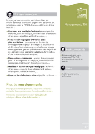 Éléments de contenu                                                            Actions
                                                                                    collectives
Les programmes complets sont disponibles sur
simple demande auprès des organismes de formation
sélectionnés par le FAFIEC. Quelques éléments à titre              Management / RH
indicatif :
> Concevoir une stratégie d’entreprise :  analyse des
  marchés, audit stratégique, déﬁnition des orientations
  stratégiques adaptées, veille stratégique, …
> Construction du projet d’entreprise et du
  plan stratégique : transformation du plan de
  développement en projet d’entreprise, organisation
  et décision d’investissements, évaluation du plan de
  développement, gestion prévisionnelle des emplois et               Publics concernés
  des compétences, approche budgétaire, formulation
  d’une problématique stratégique, …                         > Dirigeants salariés et cadres
                                                               dirigeants de TPE et PME
> Diagnostic des ressources : gestion des ressources           principalement de moins de 50
  pour un management stratégique, contribution des             salariés.
  ressources, mobilisation des collaborateurs, …
> Modèles et outils d’analyse stratégique :
                                          matrices
  stratégiques, modèle de développement, options                     Lieux
  stratégiques, tableaux de bord, …
                                                             > À déﬁnir avec l’organisme
> Construction du business plan :   objectifs, contenus, …     de formation.




Plus de renseignements
Pour plus de renseignements, nous vous invitons à
contacter les organismes de formation sélectionnés.
Retrouvez ces coordonnées sur www.faﬁec.fr
rubrique « Notre offre de formation ».




                                                                                               137
 