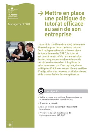 Actions        > Mettre en place
                    une politique de
collectives


Management / RH     tutorat efﬁcace
                    au sein de son
                    entreprise
                  L’accord du 27 décembre 2004 donne une
                  dimension plus importante au tutorat.
                  Outil indispensable à la mise en place
                  de toute démarche GPEC, le tutorat
                  est un élément clef de la transmission
                  des techniques professionnelles et de
                  la culture d’entreprise. Il implique la
                  mise en œuvre, par l’entreprise, d’une
                  politique réﬂéchie et concertée en matière
                  d’intégration des nouveaux collaborateurs
                  et de transmission des compétences.




                             Les objectifs

                  > Mettre  en place une politique de reconnaissance
                    et de transmission des compétences ;
                  > Organiser   le tutorat ;
                  > Aiderles tuteurs à accomplir efﬁcacement
                   leur mission ;
                  > Préparerle tutorat dans le cadre de
                   l’accompagnement VAE, CQP.



138
 