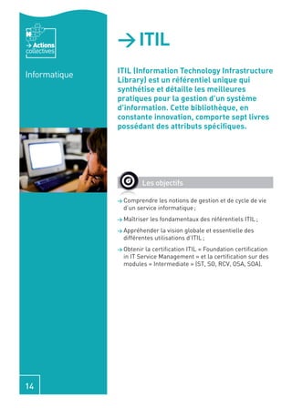 Actions
collectives
               > ITIL
               ITIL (Information Technology Infrastructure
Informatique
               Library) est un référentiel unique qui
               synthétise et détaille les meilleures
               pratiques pour la gestion d’un système
               d’information. Cette bibliothèque, en
               constante innovation, comporte sept livres
               possédant des attributs spéciﬁques.




                        Les objectifs

               > Comprendre    les notions de gestion et de cycle de vie
                 d’un service informatique ;
               > Maîtriser   les fondamentaux des référentiels ITIL ;
               > Appréhender   la vision globale et essentielle des
                 différentes utilisations d’ITIL ;
               > Obtenir  la certiﬁcation ITIL « Foundation certiﬁcation
                 in IT Service Management » et la certiﬁcation sur des
                 modules « Intermediate » (ST, SO, RCV, OSA, SOA).




14
 