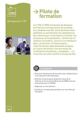 Actions        > Pilote de
                    formation
collectives


Management / RH
                  Les TPE et PME ont besoin de disposer
                  en interne d’une personne qui possède
                  les compétences RH. Cette personne doit
                  optimiser le portefeuille de compétences
                  des salariés par la formation et animer les
                  processus correspondants : rechercher le
                  meilleur formateur, inscrire à la meilleure
                  date, rechercher un ﬁnancement…
                  Cette formation opérationnelle propose
                  en 3 jours de former une personne de
                  l’entreprise (assistante, comptable, ...) à
                  l’exercice de cette activité à temps partiel.




                           Les objectifs

                  > Recueillir  des besoins de formation des collaborateurs
                    et le traitement des demandes.
                  > Identiﬁerles principaux dispositifs issus de la
                    réforme et de l’accord de Branche de 2008 et de leur
                    ﬁnancement par le FAFIEC.
                  > Organiser    un recrutement.
                  > Constituer   une base documentaire sur les offres de
                    formation.




140
 