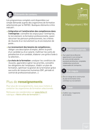 Éléments de contenu                                                            Actions
                                                                                     collectives
Les programmes complets sont disponibles sur
simple demande auprès des organismes de formation
sélectionnés par le FAFIEC. Quelques éléments à titre              Management / RH
indicatif :
> Intégration et l’amélioration des compétences dans
  l’entreprise : connaître les enjeux pour l’entreprise,
  le recrutement, la formation professionnelle, savoir
  sécuriser les parcours professionnels, les critères
  de réussite d’un recrutement ou d’une évolution de
  poste…
> Le recensement des besoins de compétences :
  rédiger une description d’emploi, déﬁnir le proﬁl                  Publics concernés
  d’un candidat ou d’un salarié, maîtriser les outils de
  présélection d’un candidat, élaborer une grille d’aide à   > Tout salarié de la Branche
  la sélection…                                                appartenant à une entreprise
                                                               de moins de 250 salariés :
> Le choix de la formation : analyser les conditions de        assistante de direction, comptable,
  réussite, apprendre à gérer les priorités, connaître         collaborateur proche du
  les obligations de l’employeur, établir un plan de           responsable de l’entreprise…
  formation, optimiser la gestion de la formation grâce
  aux outils de ressources humaines (DIF, période et
                                                                     Pré-requis
  contrat de professionnalisation…).
                                                             > Être en charge de la construction
                                                               du plan de formation et/ou

Plus de renseignements                                         contribuer au recrutement.


Pour plus de renseignements, nous vous invitons à
contacter les organismes de formation sélectionnés.                  Lieux
Retrouvez ces coordonnées sur www.faﬁec.fr                   > À déﬁnir avec l’organisme
rubrique « Notre offre de formation ».                         de formation.




                                                                                               141
 