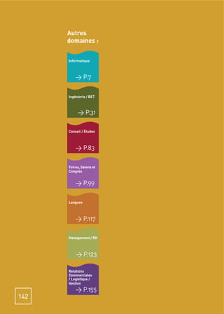 Autres
      domaines :


      Informatique



          > P.7

      Ingénierie / BET



           > P.31

      Conseil / Études



          > P.83

      Foires, Salons et
      Congrès


          > P.99

      Langues



          > P.117

      Management / RH



          > P.123

      Relations
      Commerciales
      / Logistique /
      Gestion
          > P.155
142
 