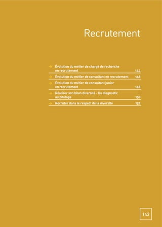Recrutement


> Évolution du métier de chargé de recherche
  en recrutement                                     144
> Évolution du métier de consultant en recrutement   146
> Évolution du métier de consultant junior
  en recrutement                                     148
> Réaliser son bilan diversité - Du diagnostic
  au pilotage                                        150
> Recruter dans le respect de la diversité           152




                                                           143
 