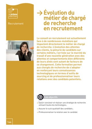 Actions    > Évolution du
                métier de chargé
collectives


Recrutement     de recherche
                en recrutement
              Le conseil en recrutement est actuellement
              face à de nombreuses mutations qui
              impactent directement le métier de chargé
              de recherche. L’évolution des attentes
              des clients, la pénurie de candidats sur
              certains métiers, l’arrivée sur le marché du
              travail d’une nouvelle génération avec des
              attentes et comportements bien différents
              de leurs aînés sont autant de facteurs de
              ce changement. Cette formation permet
              aux chargés de recherche de s’adapter
              en renforçant leurs connaissances
              technologiques en termes d’outils de
              sourcing et de professionnaliser leurs
              relations avec des candidats potentiels.




                         Les objectifs

              > Savoir  concevoir et réaliser une stratégie de recherche
                utilisant toutes les technologies ;
              > Assurer   le suivi qualitatif des candidats ;
              > Professionnaliser   la relation avec le candidat.




144
 