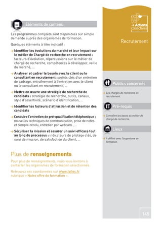 Éléments de contenu                                                         Actions
                                                                                   collectives
Les programmes complets sont disponibles sur simple
demande auprès des organismes de formation.
                                                                           Recrutement
Quelques éléments à titre indicatif :
> Identiﬁer les évolutions du marché et leur impact sur
  le métier de Chargé de recherche en recrutement :
  facteurs d’évolution, répercussions sur le métier de
  chargé de recherche, compétences à développer, veille
  du marché, …
> Analyser et cadrer le besoin avec le client ou le
  consultant en recrutement : points clés d’un entretien
  de cadrage, entraînement à l’entretien avec le client
  ou le consultant en recrutement, …
                                                                    Publics concernés
> Mettre en œuvre une stratégie de recherche de             > Les chargés de recherche en
  candidats : stratégie de recherche, outils, canaux,         recrutement.
  style d’assertivité, scénario d’identiﬁcation, …
> Identiﬁer les facteurs d’attraction et de rétention des           Pré-requis
  candidats
> Conduire l’entretien de pré-qualiﬁcation téléphonique :   > Connaître les bases du métier de
                                                              chargé de recherche.
  nouvelles techniques de communication, prise de notes
  et compte-rendu, entretien par webcam , …
> Sécuriser la mission et assurer un suivi efﬁcace tout
                                                                    Lieux
  au long du processus : indicateurs de pilotage clés, de
  suivi de mission, de satisfaction du client, …            > À déﬁnir avec l’organisme de
                                                              formation.



Plus de renseignements
Pour plus de renseignements, nous vous invitons à
contacter les organismes de formation sélectionnés.
Retrouvez ces coordonnées sur www.faﬁec.fr
rubrique « Notre offre de formation ».




                                                                                             145
 