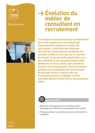 Actions    > Évolution du
                métier de
collectives


Recrutement     consultant en
                recrutement
              Le conseil en recrutement est actuellement
              face à de nombreuses mutations qui
              impactent directement le métier de
              consultant. L’évolution des attentes
              des clients, la pénurie de candidats sur
              certains métiers, l’arrivée sur le marché
              du travail d’une nouvelle génération avec
              des attentes et des comportements bien
              différents de leurs aînés sont autant de
              facteurs de changements. Cette formation
              permet aux consultants en recrutement
              de prendre toute la mesure de ces
              changements pour s’adapter à cette
              nouvelle donne et faire face à ces nouveaux
              déﬁs.




                      Les objectifs

              > Renforcerson expertise du recrutement pour
                développer son offre vers une prestation de conseil ;
              > Professionnaliser   ses relations avec les clients et les
                candidats.




146
 