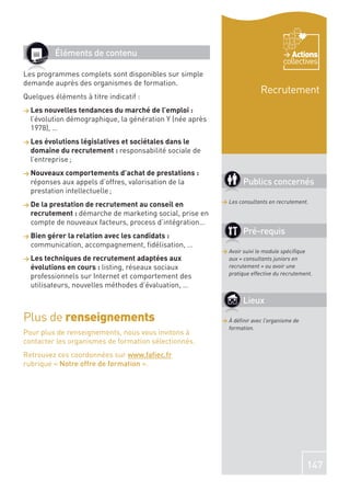 Éléments de contenu                                                        Actions
                                                                                  collectives
Les programmes complets sont disponibles sur simple
demande auprès des organismes de formation.
                                                                         Recrutement
Quelques éléments à titre indicatif :
> Les nouvelles tendances du marché de l’emploi :
  l’évolution démographique, la génération Y (née après
  1978), …
> Les évolutions législatives et sociétales dans le
  domaine du recrutement : responsabilité sociale de
  l’entreprise ;
> Nouveaux comportements d’achat de prestations :
  réponses aux appels d’offres, valorisation de la                Publics concernés
  prestation intellectuelle ;
                                                          > Les consultants en recrutement.
> De la prestation de recrutement au conseil en
  recrutement : démarche de marketing social, prise en
  compte de nouveaux facteurs, process d’intégration…
> Bien gérer la relation avec les candidats :
                                                                  Pré-requis
  communication, accompagnement, ﬁdélisation, …
                                                          > Avoir suivi le module spéciﬁque
> Les techniques de recrutement adaptées aux                aux « consultants juniors en
  évolutions en cours : listing, réseaux sociaux            recrutement » ou avoir une
                                                            pratique effective du recrutement.
  professionnels sur Internet et comportement des
  utilisateurs, nouvelles méthodes d’évaluation, …

                                                                  Lieux
Plus de renseignements                                    > À déﬁnir avec l’organisme de
                                                            formation.
Pour plus de renseignements, nous vous invitons à
contacter les organismes de formation sélectionnés.
Retrouvez ces coordonnées sur www.faﬁec.fr
rubrique « Notre offre de formation ».




                                                                                           147
 