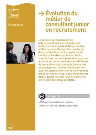 Actions    > Évolution du
                métier de
collectives


Recrutement     consultant junior
                en recrutement
              Le conseil en recrutement est
              actuellement face à de nombreuses
              mutations qui impactent directement le
              métier de consultant junior. L’évolution
              des attentes des clients, la pénurie de
              candidats, l’arrivée sur le marché du
              travail d’une nouvelle génération avec des
              attentes et comportements bien différents
              de leurs aînés sont autant de facteurs de
              ce changement. Cette formation permet
              aux consultants juniors en recrutement de
              prendre toute la mesure des changements
              pour s’adapter à cette nouvelle donne et
              faire face à ces nouveaux déﬁs.




                      Les objectifs

              > Maîtriser   le contexte d’une mission ;
              > Renforcer   son rôle en tant que consultant.




148
 