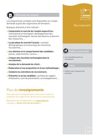 Éléments de contenu                                                         Actions
                                                                                   collectives
Les programmes complets sont disponibles sur simple
demande auprès des organismes de formation.
                                                                          Recrutement
Quelques éléments à titre indicatif :
> Comprendre le marché de l’emploi aujourd’hui :
  international et émergeant, développement des
  nouvelles technologies, hausse des besoins et pénurie
  des ressources, …
> Le paradoxe du marché français : contexte
  démographique et économique du marché du
  recrutement, …
> Les attentes et le comportement des candidats :                  Publics concernés
  jeunes, expérimentés, seniors, …
                                                           > Les consultants juniors en
> L’impact des nouvelles technologies dans le
                                                             recrutement.
  recrutement ;
> Analyse de la demande du client ;
                                                                   Lieux
> Élaboration d’une proposition et d’une méthodologie ;
                                                           > À déﬁnir avec l’organisme de
> Conduire les entretiens de recrutement ;
                                                             formation.
> Présenter le ou les candidats : synthèse du rapport
  d’évaluation, suivi de présentation, accompagnement, …




Plus de renseignements
Pour plus de renseignements, nous vous invitons à
contacter les organismes de formation sélectionnés.
Retrouvez ces coordonnées sur www.faﬁec.fr
rubrique « Notre offre de formation ».




                                                                                            149
 