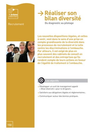 Actions    > Réaliser son
                bilan diversité -
collectives


Recrutement     Du diagnostic
                Du diagnostic au pilotage

                au pilotage
              Les nouvelles dispositions légales, et celles
              à venir, vont dans le sens d’une prise en
              compte grandissante de la diversité dans
              les processus de recrutement et la lutte
              contre les discriminations à l’embauche.
              Par ailleurs, il est exigé de plus en
              plus souvent des cabinets de conseil en
              recrutement et des entreprises qu’ils
              rendent compte de leurs actions en faveur
              de l’égalité de traitement à l’embauche.




                       Les objectifs

              > Développer  un outil de management appelé
                « Bilan diversité » pour le dirigeant ;
              > Satisfaire   aux obligations légales et réglementaires ;
              > Communiquer       autour des bonnes pratiques.




150
 