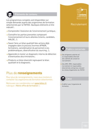 Éléments de contenu                                                         Actions
                                                                                    collectives
Les programmes complets sont disponibles sur
simple demande auprès des organismes de formation
sélectionnés par le FAFIEC. Quelques éléments à titre                      Recrutement
indicatif :
> Comprendre   l’évolution de l’environnement juridique ;
> Connaître les parties prenantes composant
  l’environnement et leurs attentes (clients, candidats,
  HALDE…) ;
> Savoirfaire un bilan qualitatif des actions déjà
  engagées dans le process (normes AFNOR,
  formations, sensibilisation du personnel à ces
  problématiques, diversiﬁcation du sourcing…) ;
                                                                    Publics concernés
> Apprendre  à mener un diagnostic interne de détection     > Des dirigeants salariés et/
  d’éventuelles discriminations ;                             ou responsables diversité
                                                              des cabinets de conseil en
> Produire   un bilan diversité regroupant le bilan           recrutement ;
  qualitatif et le diagnostic.
                                                            > Des DRH, RRH, responsables
                                                              recrutement et responsables
                                                              diversité des entreprises relevant
                                                              du champ d’application du FAFIEC.

Plus de renseignements
Pour plus de renseignements, nous vous invitons à
contacter les organismes de formation sélectionnés.                 Lieux
Retrouvez ces coordonnées sur www.faﬁec.fr                  > À déﬁnir avec l’organisme de
rubrique « Notre offre de formation ».                        formation.




                                                                                             151
 