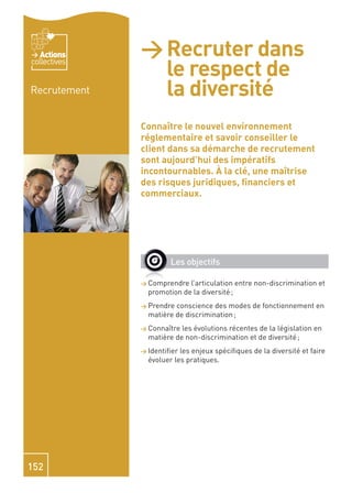 Actions    > Recruter dans
                le respect de
collectives


Recrutement     la diversité
              Connaître le nouvel environnement
              réglementaire et savoir conseiller le
              client dans sa démarche de recrutement
              sont aujourd’hui des impératifs
              incontournables. À la clé, une maîtrise
              des risques juridiques, ﬁnanciers et
              commerciaux.




                       Les objectifs

              > Comprendre  l’articulation entre non-discrimination et
                promotion de la diversité ;
              > Prendre conscience des modes de fonctionnement en
                matière de discrimination ;
              > Connaître les évolutions récentes de la législation en
                matière de non-discrimination et de diversité ;
              > Identiﬁer les enjeux spéciﬁques de la diversité et faire
                évoluer les pratiques.




152
 