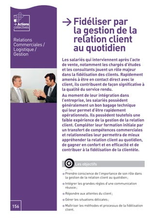 Actions       > Fidéliser par
                   la gestion de la
collectives


Relations          relation client
                   au quotidien
Commerciales /
Logistique /
Gestion
                 Les salariés qui interviennent après l’acte
                 de vente, notamment les chargés d’études
                 et les consultants jouent un rôle majeur
                 dans la ﬁdélisation des clients. Rapidement
                 amenés à être en contact direct avec le
                 client, ils contribuent de façon signiﬁcative à
                 la qualité du service rendu.
                 Au moment de leur intégration dans
                 l’entreprise, les salariés possèdent
                 généralement un bon bagage technique
                 qui leur permet d’être rapidement
                 opérationnels. Ils possèdent toutefois une
                 faible expérience de la gestion de la relation
                 client. Compléter leur formation initiale par
                 un transfert de compétences commerciales
                 et relationnelles leur permettra de mieux
                 appréhender la relation client au quotidien,
                 de gagner en confort et en efﬁcacité et de
                 contribuer à la ﬁdélisation de la clientèle.


                             Les objectifs

                 > Prendre  conscience de l’importance de son rôle dans
                   la gestion de la relation client au quotidien ;
                 > Intégrer    les grandes règles d’une communication
                   réussie ;
                 > Répondre      aux attentes du client ;
                 > Gérer     les situations délicates ;

156              > Maîtriser    les méthodes et processus de la ﬁdélisation
                   client.
 