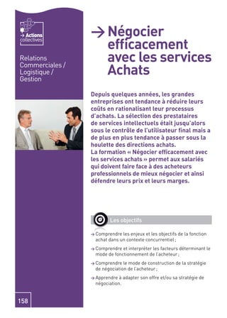 Actions       > Négocier
                   efﬁcacement
collectives


Relations          avec les services
                   Achats
Commerciales /
Logistique /
Gestion

                 Depuis quelques années, les grandes
                 entreprises ont tendance à réduire leurs
                 coûts en rationalisant leur processus
                 d’achats. La sélection des prestataires
                 de services intellectuels était jusqu’alors
                 sous le contrôle de l’utilisateur ﬁnal mais a
                 de plus en plus tendance à passer sous la
                 houlette des directions achats.
                 La formation « Négocier efﬁcacement avec
                 les services achats » permet aux salariés
                 qui doivent faire face à des acheteurs
                 professionnels de mieux négocier et ainsi
                 défendre leurs prix et leurs marges.




                         Les objectifs

                 > Comprendre les enjeux et les objectifs de la fonction
                  achat dans un contexte concurrentiel ;
                 > Comprendre et interpréter les facteurs déterminant le
                  mode de fonctionnement de l’acheteur ;
                 > Comprendre  le mode de construction de la stratégie
                  de négociation de l’acheteur ;
                 > Apprendre à adapter son offre et/ou sa stratégie de
                  négociation.


158
 
