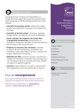 Éléments de contenu                                                            Actions
                                                                                     collectives
Les programmes complets sont disponibles sur
simple demande auprès des organismes de formation
sélectionnés par le FAFIEC. Quelques éléments à titre                        Relations
indicatif :                                                             Commerciales /
> Connaître le processus achats : différencierpublic/                      Logistique /
  privé et une négociation classique à une négociation                         Gestion
  d’achats…
> Connaître la fonction achats : l’évolution,  typologie
  d’organisation, les objectifs, les outils et méthodes…
> Savoir anticiper les exigences des achats dans
  la proposition commerciale : personnaliser et
  synthétiser la réponse, identiﬁer le cadre de référence
                                                                     Publics concernés
  de l’acheteur et de ses contraintes…
                                                            > Chargés d’affaires ;
> Préparer la rencontre avec l’acheteur :  identiﬁer
                                                            > Consultants ;
  le pouvoir de son interlocuteur, positionner son
  entreprise, savoir décomposer son prix, connaître ses     > Commerciaux ;
  propres objectifs et contraintes…                         > Ingénieurs ;
> Défendre son offre :
                     valoriser son prix, connaître ses      > Directeurs commerciaux ;
  marges de manœuvre, rechercher des contreparties à
                                                            > Responsables grands comptes ;
  ses concessions dans un contexte plus large, adopter
  une approche gagnant-gagnant…                             > Dirigeants.

> Conclure :
           savoir aboutir ou se retirer, conclure avec
  des engagements concrets, pérenniser la relation…                  Lieux

                                                            > À déﬁnir avec l’organisme
Plus de renseignements                                        de formation.

Pour plus de renseignements, nous vous invitons à
contacter les organismes de formation sélectionnés.
Retrouvez ces coordonnées sur www.faﬁec.fr
rubrique « Notre offre de formation ».




                                                                                              159
 