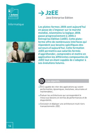 Actions
collectives
               > J2EE
                        Java Enterprise Edition

Informatique
               Les plates-formes JAVA sont aujourd’hui
               en passe de s’imposer sur le marché
               mondial, néanmoins la logique JAVA
               passe progressivement à JAVA 2
               Entreprise Edition (J2EE). Cette plate-
               forme offre de nombreuses interfaces qui
               répondent aux besoins spéciﬁques des
               serveurs d’aujourd’hui. Cette formation
               J2EE permettra aux salariés formés
               d’appréhender, comprendre et mettre en
               application les différentes composantes de
               J2EE tout en étant capable de s’adapter à
               ses évolutions futures.




                        Les objectifs

               > Être capable de créer des applications qui soient
                 performantes, dynamiques, évolutives, sécurisées et
                 maintenables ;
               > Évaluer les architectures qui correspondent le
                 mieux aux besoins en termes de performances et de
                 disponibilité ;
               > Concevoir et déployer une architecture multi-tiers
                 transactionnelle J2EE.




16
 