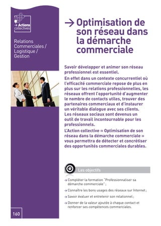 Actions       > Optimisation de
                   son réseau dans
collectives


Relations          la démarche
                   commerciale
Commerciales /
Logistique /
Gestion

                 Savoir développer et animer son réseau
                 professionnel est essentiel.
                 En effet dans un contexte concurrentiel où
                 l’efﬁcacité commerciale repose de plus en
                 plus sur les relations professionnelles, les
                 réseaux offrent l’opportunité d’augmenter
                 le nombre de contacts utiles, trouver des
                 partenaires commerciaux et d’instaurer
                 un véritable dialogue avec ses clients.
                 Les réseaux sociaux sont devenus un
                 outil de travail incontournable pour les
                 professionnels.
                 L’Action collective « Optimisation de son
                 réseau dans la démarche commerciale »
                 vous permettra de détecter et concrétiser
                 des opportunités commerciales durables.




                            Les objectifs

                 > Compléter la formation “Professionnaliser sa
                   démarche commerciale” ;
                 > Connaître   les bons usages des réseaux sur Internet ;
                 > Savoir   évaluer et entretenir son relationnel ;
                 > Donner  de la valeur ajoutée à chaque contact et
                   renforcer ses compétences commerciales.

160
 