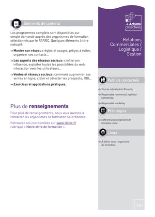 Éléments de contenu                                                               Actions
                                                                                        collectives
Les programmes complets sont disponibles sur
simple demande auprès des organismes de formation
sélectionnés par le FAFIEC. Quelques éléments à titre                         Relations
indicatif :                                                              Commerciales /
> Monter son réseau : règles et usages, pièges à éviter,                    Logistique /
  organiser ses contacts…                                                       Gestion
> Les apports des réseaux sociaux :  croître son
  inﬂuence, exploiter toutes les possibilités du web,
  interaction avec les utilisateurs…
> Ventes et réseaux sociaux :   comment augmenter ses
  ventes en ligne, cibler et détecter les prospects, ROI,…
                                                                      Publics concernés
> Exercices et applications pratiques.
                                                             > Tous les salariés de la Branche ;

                                                             > Responsable commercial, ingénieur
                                                               commercial ;

                                                             > Responsable marketing.
Plus de renseignements
Pour plus de renseignements, nous vous invitons à
                                                                      Pré-requis
contacter les organismes de formation sélectionnés.
                                                             > Différent selon l’organisme de
Retrouvez ces coordonnées sur www.faﬁec.fr                     formation choisi.
rubrique « Notre offre de formation ».
                                                                      Lieux

                                                             > À déﬁnir avec l’organisme
                                                               de formation.




                                                                                                   161
 