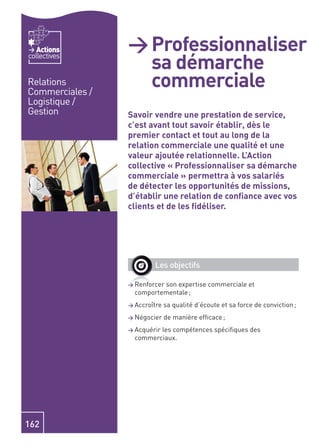 Actions       > Professionnaliser
                   sa démarche
collectives


Relations
Commerciales /
                   commerciale
Logistique /
Gestion          Savoir vendre une prestation de service,
                 c’est avant tout savoir établir, dès le
                 premier contact et tout au long de la
                 relation commerciale une qualité et une
                 valeur ajoutée relationnelle. L’Action
                 collective « Professionnaliser sa démarche
                 commerciale » permettra à vos salariés
                 de détecter les opportunités de missions,
                 d’établir une relation de conﬁance avec vos
                 clients et de les ﬁdéliser.




                         Les objectifs

                 > Renforcer
                           son expertise commerciale et
                   comportementale ;
                 > Accroître   sa qualité d’écoute et sa force de conviction ;
                 > Négocier    de manière efﬁcace ;
                 > Acquérir
                          les compétences spéciﬁques des
                   commerciaux.




162
 