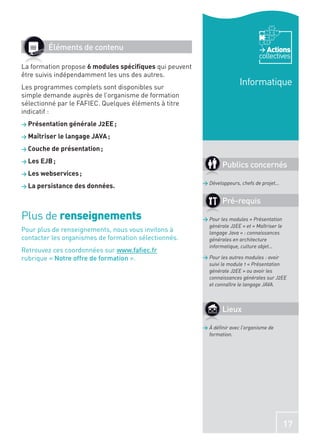 Éléments de contenu                                                        Actions
                                                                                collectives
La formation propose 6 modules spéciﬁques qui peuvent
être suivis indépendamment les uns des autres.
Les programmes complets sont disponibles sur
                                                                        Informatique
simple demande auprès de l’organisme de formation
sélectionné par le FAFIEC. Quelques éléments à titre
indicatif :
> Présentation générale J2EE ;

> Maîtriser le langage JAVA ;

> Couche de présentation ;

> Les EJB ;
                                                                Publics concernés
> Les webservices ;
                                                        > Développeurs, chefs de projet…
> La persistance des données.

                                                                Pré-requis
Plus de renseignements                                  > Pour les modules « Présentation
                                                          générale J2EE » et « Maîtriser le
Pour plus de renseignements, nous vous invitons à         langage Java » : connaissances
contacter les organismes de formation sélectionnés.       générales en architecture
                                                          informatique, culture objet…
Retrouvez ces coordonnées sur www.faﬁec.fr
rubrique « Notre offre de formation ».                  > Pour les autres modules : avoir
                                                          suivi le module 1 « Présentation
                                                          générale J2EE » ou avoir les
                                                          connaissances générales sur J2EE
                                                          et connaître le langage JAVA.



                                                                Lieux

                                                        > À déﬁnir avec l’organisme de
                                                          formation.




                                                                                              17
 