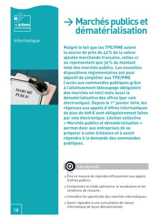 Actions     > Marchés publics et
collectives
                 dématérialisation
Informatique
               Malgré le fait que les TPE/PME soient
               la source de près de 42 % de la valeur
               ajoutée marchande française, celles-ci
               ne représentent que 32 % du montant
               total des marchés publics. Les nouvelles
               dispositions réglementaires ont pour
               objectif de simpliﬁer aux TPE/PME
               l’accès aux commandes publiques grâce
               à l’allotissement (découpage obligatoire
               des marchés en lots) mais aussi la
               dématérialisation des offres (par voie
               électronique). Depuis le 1er janvier 2010, les
               réponses aux appels d’offres informatiques
               de plus de 90K € sont obligatoirement faites
               par voie électronique. L’Action collective
               « Marchés publics et dématérialisation »
               permet donc aux entreprises de se
               préparer à cette échéance et à savoir
               répondre à la demande des commandes
               publiques.




                          Les objectifs

               > Être en mesure de répondre efﬁcacement aux appels
                 d’offres publics ;
               > Comprendre   le mode opératoire, le vocabulaire et les
                 conditions de réussite ;
               > Connaître   les spéciﬁcités des marchés informatiques ;
               > Savoirrépondre à une consultation de nature
                 informatique de façon dématérialisée.
18
 