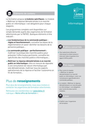 Éléments de contenu                                                           Actions
                                                                                    collectives
La formation propose 3 modules spéciﬁques. Le module
« Maîtriser la réponse dématérialisée à un marché
public en informatique » est obligatoire pour chaque                        Informatique
stagiaire.
Les programmes complets sont disponibles sur
simple demande auprès des organismes de formation
sélectionnés par le FAFIEC. Quelques éléments à titre
indicatif :
> Les fondamentaux de la commande publique -
  règles et fonctionnement : connaître les bases de la
  réglementation et savoir identiﬁer les besoins de la
  personne publique…                                                Publics concernés
> La commande publique - perfectionnement :
  maîtriser la pratique des marchés publics pour            > Tout salarié de la Branche
                                                              intervenant ou étant amené à
  présenter l’offre la plus pertinente, connaître les         intervenir dans la gestion d’un
  spéciﬁcités des marchés publics informatiques…              appel d’offres public.

> Maîtriser la réponse dématérialisée à un marché
  public en informatique : être en mesure de répondre
  à une consultation de nature informatique par                     Pré-requis
  voie dématérialisée, maîtriser tous les aspects
  opérationnels de la réponse et faciliter l’autonomie en   > Pour suivre le module
  ﬁn de formation…                                            « Maîtriser la réponse
                                                              dématérialisée à un marché
                                                              public en informatique » avoir une
                                                              connaissance approfondie de la

Plus de renseignements                                        commande publique ;

                                                            > Le module « Maîtriser la réponse
Pour plus de renseignements, nous vous invitons à             dématérialisée à un marché public
contacter les organismes de formation sélectionnés.           en informatique » est obligatoire
                                                              pour suivre les deux autres
Retrouvez ces coordonnées sur www.faﬁec.fr                    modules.
rubrique « Notre offre de formation ».
                                                                    Lieux

                                                            > À déﬁnir avec l’organisme
                                                              de formation.




                                                                                                19
 