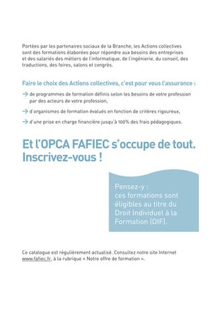 Portées par les partenaires sociaux de la Branche, les Actions collectives
sont des formations élaborées pour répondre aux besoins des entreprises
et des salariés des métiers de l’informatique, de l’ingénierie, du conseil, des
traductions, des foires, salons et congrès.


Faire le choix des Actions collectives, c’est pour vous l’assurance :
> de programmes de formation déﬁnis selon les besoins de votre profession
    par des acteurs de votre profession,

> d’organismes de formation évalués en fonction de critères rigoureux,
> d’une prise en charge ﬁnancière jusqu’à 100% des frais pédagogiques.


Et l’OPCA FAFIEC s’occupe de tout.
Inscrivez-vous !

                                            Pensez-y :
                                            ces formations sont
                                            éligibles au titre du
                                            Droit Individuel à la
                                            Formation (DIF).



Ce catalogue est régulièrement actualisé. Consultez notre site Internet
www.faﬁec.fr, à la rubrique « Notre offre de formation ».




2
 