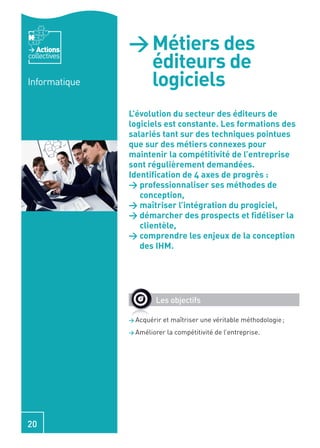 Actions     > Métiers des
collectives
                 éditeurs de
Informatique     logiciels
               L’évolution du secteur des éditeurs de
               logiciels est constante. Les formations des
               salariés tant sur des techniques pointues
               que sur des métiers connexes pour
               maintenir la compétitivité de l’entreprise
               sont régulièrement demandées.
               Identiﬁcation de 4 axes de progrès :
               > professionnaliser ses méthodes de
                  conception,
               > maîtriser l’intégration du progiciel,
               > démarcher des prospects et ﬁdéliser la
                  clientèle,
               > comprendre les enjeux de la conception
                  des IHM.




                       Les objectifs

               > Acquérir   et maîtriser une véritable méthodologie ;
               > Améliorer   la compétitivité de l’entreprise.




20
 