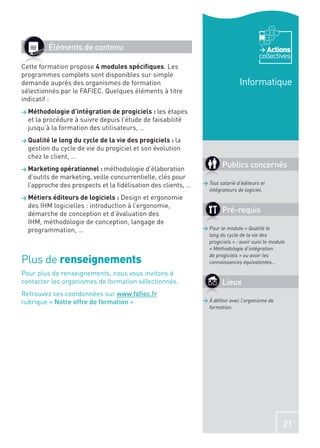 Éléments de contenu                                                               Actions
                                                                                        collectives
Cette formation propose 4 modules spéciﬁques. Les
programmes complets sont disponibles sur simple
demande auprès des organismes de formation                                     Informatique
sélectionnés par le FAFIEC. Quelques éléments à titre
indicatif :
> Méthodologie d’intégration de progiciels : les  étapes
  et la procédure à suivre depuis l’étude de faisabilité
  jusqu’à la formation des utilisateurs, …
> Qualité le long du cycle de la vie des progiciels : la
  gestion du cycle de vie du progiciel et son évolution
  chez le client, …
> Marketing opérationnel : méthodologie d’élaboration
                                                                       Publics concernés
  d’outils de marketing, veille concurrentielle, clés pour
  l’approche des prospects et la ﬁdélisation des clients, …   > Tout salarié d’éditeurs et
                                                                intégrateurs de logiciel.
> Métiers éditeurs de logiciels :  Design et ergonomie
  des IHM logicielles : introduction à l’ergonomie,
  démarche de conception et d’évaluation des                           Pré-requis
  IHM, méthodologie de conception, langage de
  programmation, …                                            > Pour le module « Qualité le
                                                                long du cycle de la vie des
                                                                progiciels » : avoir suivi le module
                                                                « Méthodologie d’intégration

Plus de renseignements
                                                                de progiciels » ou avoir les
                                                                connaissances équivalentes…

Pour plus de renseignements, nous vous invitons à
contacter les organismes de formation sélectionnés.                    Lieux
Retrouvez ces coordonnées sur www.faﬁec.fr
rubrique « Notre offre de formation ».                        > À déﬁnir avec l’organisme de
                                                                formation.




                                                                                                   21
 