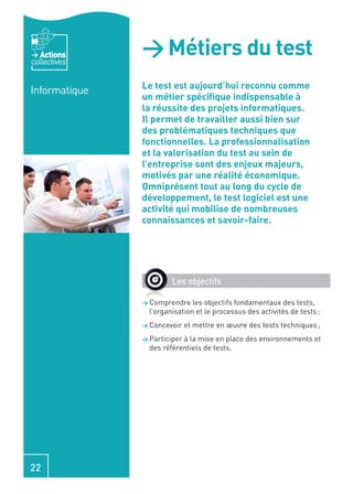 Actions
collectives
               > Métiers du test
               Le test est aujourd’hui reconnu comme
Informatique
               un métier spéciﬁque indispensable à
               la réussite des projets informatiques.
               Il permet de travailler aussi bien sur
               des problématiques techniques que
               fonctionnelles. La professionnalisation
               et la valorisation du test au sein de
               l’entreprise sont des enjeux majeurs,
               motivés par une réalité économique.
               Omniprésent tout au long du cycle de
               développement, le test logiciel est une
               activité qui mobilise de nombreuses
               connaissances et savoir-faire.




                        Les objectifs

               > Comprendre    les objectifs fondamentaux des tests,
                 l’organisation et le processus des activités de tests ;
               > Concevoir    et mettre en œuvre des tests techniques ;
               > Participerà la mise en place des environnements et
                 des référentiels de tests.




22
 