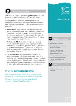 Éléments de contenu                                                             Actions
                                                                                      collectives
La formation propose 3 ﬁlières spéciﬁques qui peuvent
être suivies indépendamment les unes des autres.
Les programmes complets sont disponibles sur
                                                                              Informatique
simple demande auprès des organismes de formation
sélectionnés par le FAFIEC. Quelques éléments à titre
indicatif :
> Analyste test : appréhender    les fondamentaux du
  test (principes généraux, tests statiques, conception
  et gestion…) ; mettre en œuvre un test technique
  (les niveaux, les types, l’environnement des tests…),
  mettre en place un test d’intégration (types de tests,
  processus et mise en œuvre…)…                                       Publics concernés
> Chef de projet test : mettre  en place une stratégie
  de test (rôles et responsabilités, organisation des         > Développeurs, analystes ;

  vériﬁcations et validation, gérer les défauts, processus    > Chefs de projets, consultants à
  de gestion des exigences…) ; conduire un projet de            maîtrise d’ouvrage ;
  tests (estimation des charges, planiﬁcation, analyse        > Ingénieurs spécialistes de
  des risques, la recette…)…                                    l’informatique embarquée
                                                                ou spécialistes en tests
> Les outils du test : comprendre   les concepts de             d’infrastructures informatiques ;
  tests (techniques, méthodes, outils, exécution…) ; la
                                                              > Toute personne étant amenée
  déﬁnition des exigences (couverture, rapport…) ; savoir
                                                                à utiliser des outils de tests
  utiliser Quality Center (identiﬁcation et description des     informatiques.
  tests, outils de ﬁltrage, graphiques…), les campagnes
  de tests (généralités, création et mises à jour…)…                  Lieux

                                                              > À déﬁnir avec l’organisme de
Plus de renseignements                                          formation.


Pour plus de renseignements, nous vous invitons à
contacter les organismes de formation sélectionnés.
Retrouvez ces coordonnées sur www.faﬁec.fr
rubrique « Notre offre de formation ».




                                                                                                    23
 
