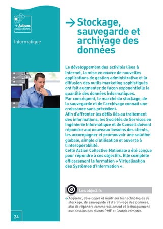 Actions     > Stockage,
collectives
                 sauvegarde et
Informatique     archivage des
                 données
               Le développement des activités liées à
               Internet, la mise en œuvre de nouvelles
               applications de gestion administrative et la
               diffusion des outils marketing sophistiqués
               ont fait augmenter de façon exponentielle la
               quantité des données informatiques.
               Par conséquent, le marché du stockage, de
               la sauvegarde et de l’archivage connaît une
               croissance sans précédent.
               Aﬁn d’affronter les déﬁs liés au traitement
               des informations, les Sociétés de Services en
               Ingénierie Informatique et de Conseil doivent
               répondre aux nouveaux besoins des clients,
               les accompagner et promouvoir une solution
               globale, simple d’utilisation et ouverte à
               l’interopérabilité.
               Cette Action Collective Nationale a été conçue
               pour répondre à ces objectifs. Elle complète
               efﬁcacement la formation « Virtualisation
               des Systèmes d’Information ».




                       Les objectifs
               > Acquérir, développer et maîtriser les technologies de
                 stockage, de sauvegarde et d’archivage des données,
                 aﬁn de répondre commercialement et techniquement
                 aux besoins des clients PME et Grands comptes.
24
 