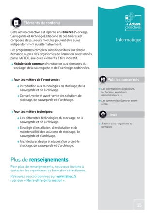 Éléments de contenu                                                             Actions
                                                                                       collectives
Cette action collective est répartie en 3 ﬁlières (Stockage,
Sauvegarde et Archivage). Chacune de ces ﬁlières est
composée de plusieurs modules pouvant être suivis                              Informatique
indépendamment ou alternativement.
Les programmes complets sont disponibles sur simple
demande auprès des organismes de formation sélectionnés
par le FAFIEC. Quelques éléments à titre indicatif :
> Module socle commun : Introduction aux domaines du
  stockage, de la sauvegarde et de l’archivage de données.


> Pour les métiers de l’avant vente :                                  Publics concernés
     > Introduction aux technologies du stockage, de la
                                                               > Les informaticiens (ingénieurs,
       sauvegarde et de l’archivage.
                                                                 techniciens, exploitants,
     > Conseil, vente et avant-vente des solutions de            administrateurs,…).
       stockage, de sauvegarde et d’archivage.                 > Les commerciaux (vente et avant-
                                                                 vente).


> Pour les métiers techniques :
                                                                       Lieux
     > Les différentes technologies du stockage, de la
       sauvegarde et de l’archivage.
                                                               > À déﬁnir avec l’organisme de
     > Stratégie d’installation, d’exploitation et de            formation.
       maintenabilité des solutions de stockage, de
       sauvegarde et d’archivage.
     > Architecture, design et étapes d’un projet de
       stockage, de sauvegarde et d’archivage.



Plus de renseignements
Pour plus de renseignements, nous vous invitons à
contacter les organismes de formation sélectionnés.
Retrouvez ces coordonnées sur www.faﬁec.fr
rubrique « Notre offre de formation ».




                                                                                                   25
 