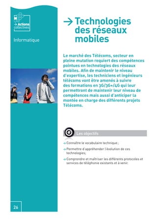 Actions     > Technologies
collectives
                 des réseaux
Informatique     mobiles
               Le marché des Télécoms, secteur en
               pleine mutation requiert des compétences
               pointues en technologies des réseaux
               mobiles. Aﬁn de maintenir le niveau
               d’expertise, les techniciens et ingénieurs
               télécoms vont être amenés à suivre
               des formations en 3G/3G+/4G qui leur
               permettront de maintenir leur niveau de
               compétences mais aussi d’anticiper la
               montée en charge des différents projets
               Télécoms.




                        Les objectifs

               > Connaître   le vocabulaire technique ;
               > Permettre d’appréhender l’évolution de ces
                 technologies;
               > Comprendre   et maîtriser les différents protocoles et
                 services de téléphonie existants et à venir.




26
 
