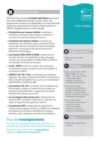 Éléments de contenu
                                                                                          Actions
Cette formation propose 8 modules spéciﬁques qui peuvent                               collectives
être suivis indépendamment les uns des autres. Les
programmes complets sont disponibles sur simple demande
auprès des organismes de formation sélectionnés par le                        Informatique
FAFIEC. Quelques éléments à titre indicatif :
> Introduction aux réseaux mobiles : vocabulaire
  technique, architecture des réseaux, marchés et
  services ainsi que les tendances futures…
> L’évolution des réseaux mobiles : initiation aux
  protocoles, aux interfaces radio, constitution d’une
  culture des réseaux cellulaires et des technologies
  associées, connaissance des performances des
  différentes technologies…                                           Publics concernés
> Les réseaux GSM, GPRS et EDGE : comprendre le
  principe des ﬂux, des protocoles et des messages,           > Ingénieurs et techniciens
  acquérir des bases solides en GSM, GPRS et EDGE et            télécoms.
  en connaître l’architecture réseaux…
> La 3G – UMTS : maîtriser le détail des protocoles,                  Pré-requis
  connaître les services associés, leurs technologies et
  l’architecture UMTS…                                        > Pour suivre le module « GSM,
> L’UMTS / 3G / 3G+ / Ims : comprendre les évolutions           GPRS et EDGE » et « 3G ou
                                                                UMTS » : avoir suivi le module
  actuelles, distinguer la Release 99 (R99) et la Release 5     « Télécommunications
  (R5), connaître les différentes couches de l’architecture     cellulaires » ou avoir les
  UMTS (HSPA et HSxPA) et IMS…                                  connaissances équivalentes ;

> Les réseaux LTE / 4G : se repérer dans l’évolution des      > Pour suivre le module
  technologies, intégrer la notion de service dans les          « L’évolution de l’UMTS/3G+ »
                                                                avoir suivi le module « La 3G
  pratiques professionnelles, comprendre l’évolution
                                                                ou UMTS » et « La génération
  attendue des réseaux vers la 4G…                              suivante : la LTE/4G » ou avoir les
> La convergence des réseaux Ims : comprendre les               connaissances équivalentes ;
  services WIFI, connaître l’architecture, maîtriser les      > Pour suivre le module
  règles d’ingénierie des systèmes sans ﬁl…                     « Convergence des systèmes »
                                                                avoir suivi le module
> L’architecture Wiﬁ : comprendre les apports de la             « Télécommunications
  communication optique et ﬁlaire, connaître les modalités      cellulaires » ou avoir les
  de relation et d’interaction des différents réseaux           connaissances équivalentes.
  existants, savoir organiser une veille technologique…
                                                                      Lieux
Plus de renseignements
Pour plus de renseignements, nous vous invitons à             > À déﬁnir avec l’organisme de
                                                                formation.
contacter les organismes de formation sélectionnés.
Retrouvez ces coordonnées sur www.faﬁec.fr
rubrique « Notre offre de formation ».
                                                                                                  27
 