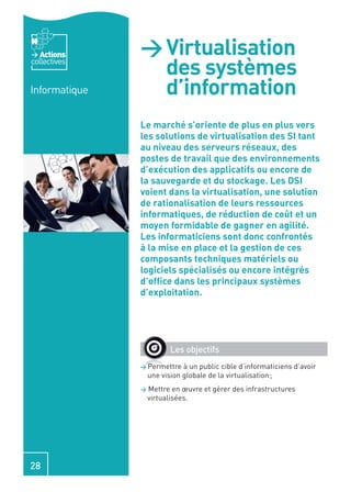 Actions     > Virtualisation
collectives
                 des systèmes
Informatique     d’information
               Le marché s’oriente de plus en plus vers
               les solutions de virtualisation des SI tant
               au niveau des serveurs réseaux, des
               postes de travail que des environnements
               d’exécution des applicatifs ou encore de
               la sauvegarde et du stockage. Les DSI
               voient dans la virtualisation, une solution
               de rationalisation de leurs ressources
               informatiques, de réduction de coût et un
               moyen formidable de gagner en agilité.
               Les informaticiens sont donc confrontés
               à la mise en place et la gestion de ces
               composants techniques matériels ou
               logiciels spécialisés ou encore intégrés
               d’ofﬁce dans les principaux systèmes
               d’exploitation.




                          Les objectifs
               > Permettre    à un public cible d’informaticiens d’avoir
                   une vision globale de la virtualisation ;
               >   Mettre en œuvre et gérer des infrastructures
                   virtualisées.




28
 