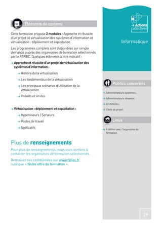 Éléments de contenu                                                           Actions
                                                                                     collectives
Cette formation propose 2 modules : Approche et réussite
d’un projet de virtualisation des systèmes d’information et
virtualisation : déploiement et exploitation.                                   Informatique
Les programmes complets sont disponibles sur simple
demande auprès des organismes de formation sélectionnés
par le FAFIEC. Quelques éléments à titre indicatif :
> Approche et réussite d’un projet de virtualisation des
  systèmes d’information :
     > Histoire de la virtualisation

     > Les fondamentaux de la virtualisation

     > Les principaux scénarios d’utilisation de la
                                                                      Publics concernés
       virtualisation
                                                              > Administrateurs systèmes ;
     > Intérêts et limites
                                                              > Administrateurs réseaux ;

                                                              > Architectes ;
> Virtualisation : déploiement et exploitation :              > Chefs de projet.

     > Hyperviseurs / Serveurs

     > Postes de travail                                              Lieux
     > Applicatifs
                                                              > À déﬁnir avec l’organisme de
                                                                formation.



Plus de renseignements
Pour plus de renseignements, nous vous invitons à
contacter les organismes de formation sélectionnés.
Retrouvez ces coordonnées sur www.faﬁec.fr
rubrique « Notre offre de formation ».




                                                                                               29
 