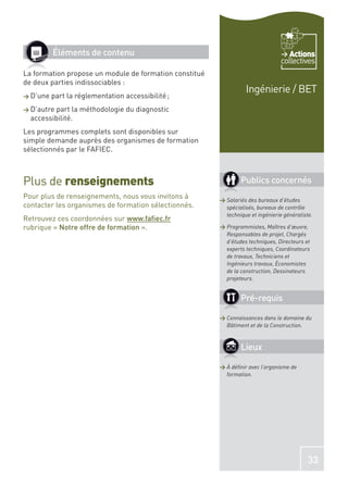 Éléments de contenu                                                       Actions
                                                                                 collectives
La formation propose un module de formation constitué
de deux parties indissociables :
                                                                  Ingénierie / BET
> D’une   part la réglementation accessibilité ;
> D’autre part la méthodologie du diagnostic
  accessibilité.
Les programmes complets sont disponibles sur
simple demande auprès des organismes de formation
sélectionnés par le FAFIEC.



Plus de renseignements                                          Publics concernés
Pour plus de renseignements, nous vous invitons à       > Salariés des bureaux d’études
contacter les organismes de formation sélectionnés.       spécialisés, bureaux de contrôle
                                                          technique et ingénierie généraliste.
Retrouvez ces coordonnées sur www.faﬁec.fr
rubrique « Notre offre de formation ».                  > Programmistes, Maîtres d’œuvre,
                                                          Responsables de projet, Chargés
                                                          d’études techniques, Directeurs et
                                                          experts techniques, Coordinateurs
                                                          de travaux, Techniciens et
                                                          Ingénieurs travaux, Économistes
                                                          de la construction, Dessinateurs
                                                          projeteurs.


                                                                Pré-requis

                                                        > Connaissances dans le domaine du
                                                          Bâtiment et de la Construction.


                                                                Lieux

                                                        > À déﬁnir avec l’organisme de
                                                          formation.




                                                                                            33
 