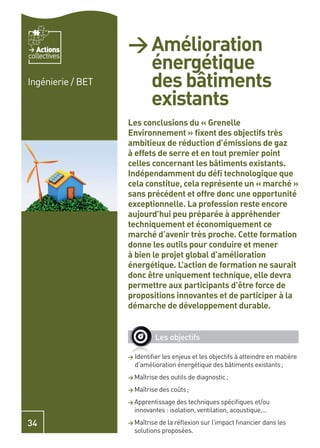 Actions         > Amélioration
                     énergétique
collectives


Ingénierie / BET     des bâtiments
                     existants
                   Les conclusions du « Grenelle
                   Environnement » ﬁxent des objectifs très
                   ambitieux de réduction d’émissions de gaz
                   à effets de serre et en tout premier point
                   celles concernant les bâtiments existants.
                   Indépendamment du déﬁ technologique que
                   cela constitue, cela représente un « marché »
                   sans précédent et offre donc une opportunité
                   exceptionnelle. La profession reste encore
                   aujourd’hui peu préparée à appréhender
                   techniquement et économiquement ce
                   marché d’avenir très proche. Cette formation
                   donne les outils pour conduire et mener
                   à bien le projet global d’amélioration
                   énergétique. L’action de formation ne saurait
                   donc être uniquement technique, elle devra
                   permettre aux participants d’être force de
                   propositions innovantes et de participer à la
                   démarche de développement durable.


                             Les objectifs

                   > Identiﬁer les enjeux et les objectifs à atteindre en matière
                     d’amélioration énergétique des bâtiments existants ;
                   > Maîtrise des outils de diagnostic ;

                   > Maîtrise des coûts ;

                   > Apprentissage des techniques spéciﬁques et/ou
                     innovantes : isolation, ventilation, acoustique,...

34                 > Maîtrise de la réﬂexion sur l’impact ﬁnancier dans les
                     solutions proposées.
 