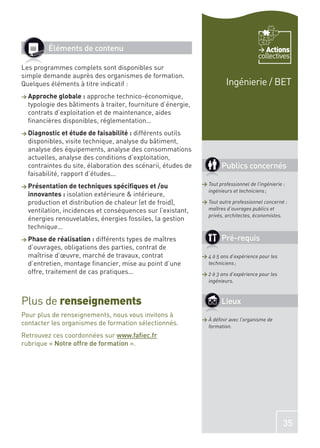 Éléments de contenu                                                             Actions
                                                                                      collectives
Les programmes complets sont disponibles sur
simple demande auprès des organismes de formation.
Quelques éléments à titre indicatif :                                   Ingénierie / BET
> Approche globale :   approche technico-économique,
  typologie des bâtiments à traiter, fourniture d’énergie,
  contrats d’exploitation et de maintenance, aides
  ﬁnancières disponibles, réglementation…
> Diagnostic et étude de faisabilité : différents outils
  disponibles, visite technique, analyse du bâtiment,
  analyse des équipements, analyse des consommations
  actuelles, analyse des conditions d’exploitation,
  contraintes du site, élaboration des scénarii, études de           Publics concernés
  faisabilité, rapport d’études…
> Présentation de techniques spéciﬁques et /ou               > Tout professionnel de l’ingénierie :
                                                               ingénieurs et techniciens ;
  innovantes : isolation extérieure & intérieure,
  production et distribution de chaleur (et de froid),       > Tout autre professionnel concerné :
  ventilation, incidences et conséquences sur l’existant,      maîtres d’ouvrages publics et
                                                               privés, architectes, économistes.
  énergies renouvelables, énergies fossiles, la gestion
  technique…
> Phase de réalisation : différents types de maîtres                 Pré-requis
  d’ouvrages, obligations des parties, contrat de
  maîtrise d’œuvre, marché de travaux, contrat               > 4 à 5 ans d’expérience pour les
  d’entretien, montage ﬁnancier, mise au point d’une           techniciens ;
  offre, traitement de cas pratiques…                        > 2 à 3 ans d’expérience pour les
                                                               ingénieurs.



Plus de renseignements                                               Lieux
Pour plus de renseignements, nous vous invitons à
                                                             > À déﬁnir avec l’organisme de
contacter les organismes de formation sélectionnés.            formation.
Retrouvez ces coordonnées sur www.faﬁec.fr
rubrique « Notre offre de formation ».




                                                                                                  35
 