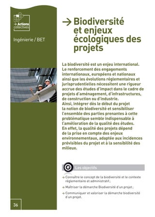 Actions         > Biodiversité
                     et enjeux
collectives


Ingénierie / BET     écologiques des
                     projets
                   La biodiversité est un enjeu international.
                   Le renforcement des engagements
                   internationaux, européens et nationaux
                   ainsi que les évolutions réglementaires et
                   jurisprudentielles nécessitent une rigueur
                   accrue des études d’impact dans le cadre de
                   projets d’aménagement, d’infrastructures,
                   de construction ou d’industrie.
                   Ainsi, intégrer dès le début du projet
                   la notion de biodiversité et sensibiliser
                   l’ensemble des parties prenantes à cette
                   problématique semble indispensable à
                   l’amélioration de la qualité des études.
                   En effet, la qualité des projets dépend
                   de la prise en compte des enjeux
                   environnementaux, adaptée aux incidences
                   prévisibles du projet et à la sensibilité des
                   milieux.



                             Les objectifs

                   >   Connaître le concept de la biodiversité et le contexte
                       réglementaire et administratif ;
                   >   Maîtriser la démarche Biodiversité d’un projet ;
                   >   Communiquer et valoriser la démarche biodiversité
                       d’un projet.

36
 