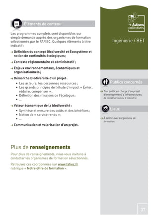 Éléments de contenu                                                         Actions
                                                                                 collectives
Les programmes complets sont disponibles sur
simple demande auprès des organismes de formation
sélectionnés par le FAFIEC. Quelques éléments à titre               Ingénierie / BET
indicatif :
> Déﬁnition du concept Biodiversité et Écosystème et
  notion de continuités écologiques ;
> Contexte réglementaire et administratif ;

> Enjeux environnementaux, économiques et
  organisationnels ;
> Démarche Biodiversité d’un projet :
     Les acteurs, les personnes ressources ;                      Publics concernés
     Les grands principes de l’étude d’impact « Éviter,
     réduire, compenser » ;                               > Tout public en charge d’un projet
     Déﬁnition des missions de l’écologue ;                 d’aménagement, d’infrastructures,
                                                            de construction ou d’industrie.
     …
> Valeur économique de la biodiversité :
     Synthèse et mesure des coûts et des bénéﬁces ;               Lieux
     Notion de « service rendu » ;
     …                                                    > À déﬁnir avec l’organisme de
                                                            formation.
> Communication et valorisation d’un projet.




Plus de renseignements
Pour plus de renseignements, nous vous invitons à
contacter les organismes de formation sélectionnés.
Retrouvez ces coordonnées sur www.faﬁec.fr
rubrique « Notre offre de formation ».




                                                                                           37
 